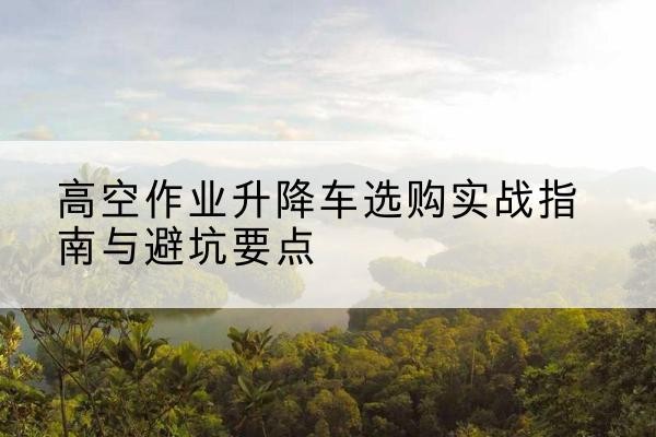 含山升降车怎么选-高空作业升降车选购实战指南与避坑要点