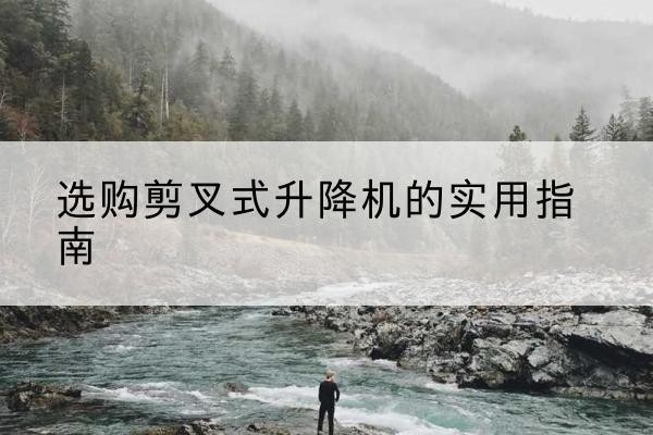 含山剪叉式升降机怎么选-选购剪叉式升降机的实用指南