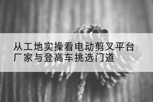 含山电动剪叉升降平台厂家-从工地实操看电动剪叉平台厂家与登高车挑选门道