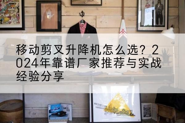含山升降平台厂家推荐-移动剪叉升降机怎么选？2024年靠谱厂家推荐与实战经验分享