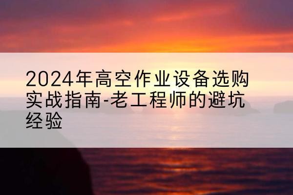 含山高空作业升降机厂家推荐-2024年高空作业设备选购实战指南-老工程师的避坑经验