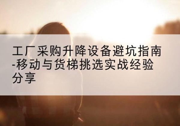 含山移动式升降机怎么选-工厂采购升降设备避坑指南-移动与货梯挑选实战经验分享