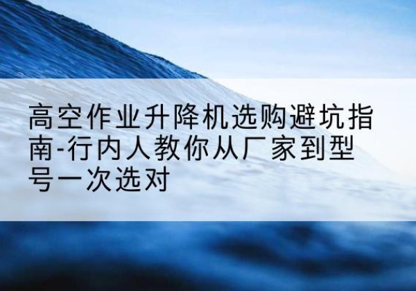 含山升降平台厂家-高空作业升降机选购避坑指南-行内人教你从厂家到型号一次选对