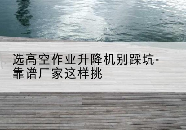 含山剪叉式升降机厂家-选高空作业升降机别踩坑-靠谱厂家这样挑