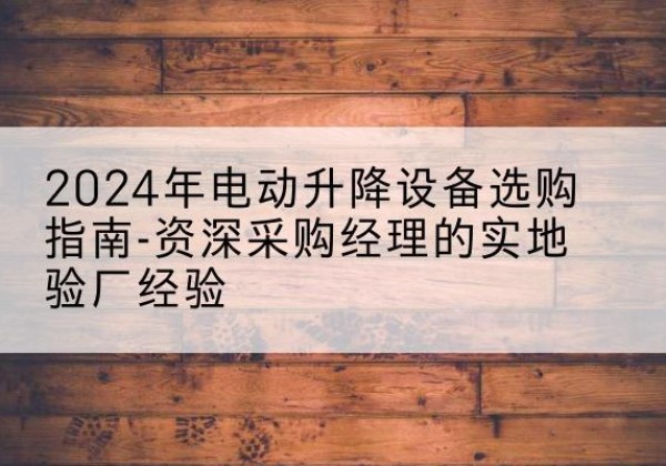 含山电动剪叉升降平台厂家-2024年电动升降设备选购指南-资深采购经理的实地验厂经验