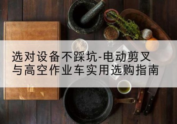 含山电动剪叉升降平台怎么选-选对设备不踩坑-电动剪叉与高空作业车实用选购指南