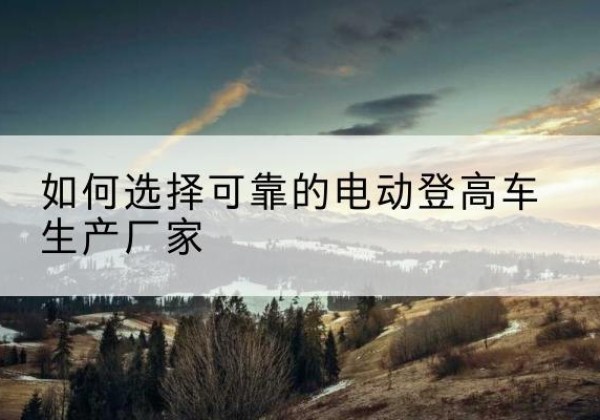 含山电动登高车厂家-如何选择可靠的电动登高车生产厂家