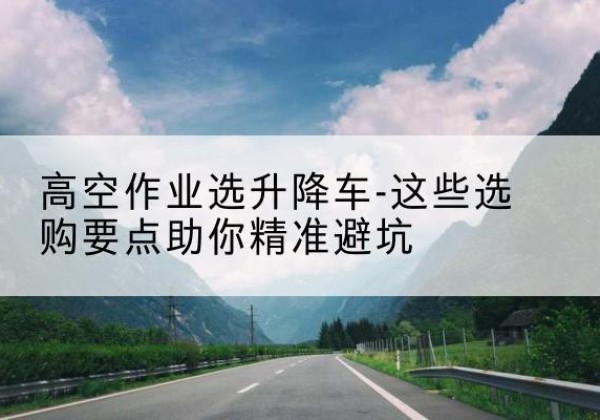 含山升降车厂家-高空作业选升降车-这些选购要点助你*避坑
