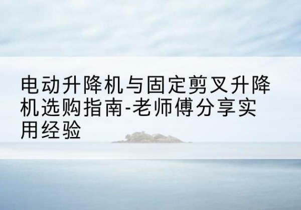 含山电动升降机怎么选-电动升降机与固定剪叉升降机选购指南-老师傅分享实用经验