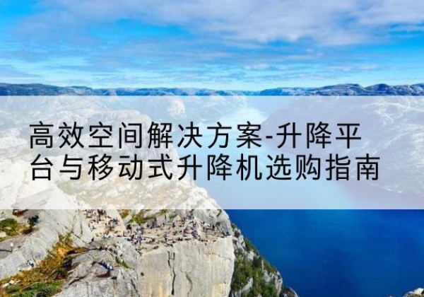 含山升降平台厂家-*空间解决方案-升降平台与移动式升降机选购指南