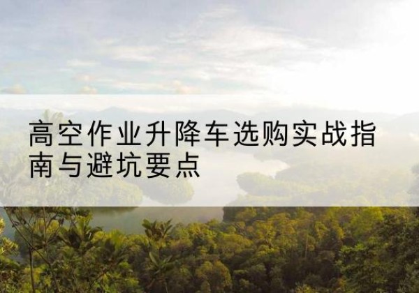 含山升降车怎么选-高空作业升降车选购实战指南与避坑要点