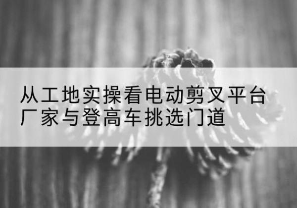 含山电动剪叉升降平台厂家-从工地实操看电动剪叉平台厂家与登高车挑选门道