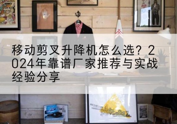 含山升降平台厂家推荐-移动剪叉升降机怎么选？2024年靠谱厂家推荐与实战经验分享