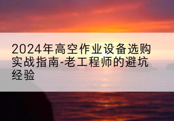 含山高空作业升降机厂家推荐-2024年高空作业设备选购实战指南-老工程师的避坑经验